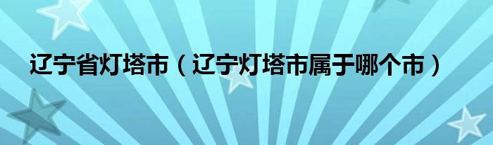 辽宁省灯塔市（辽宁灯塔市属于哪个市）