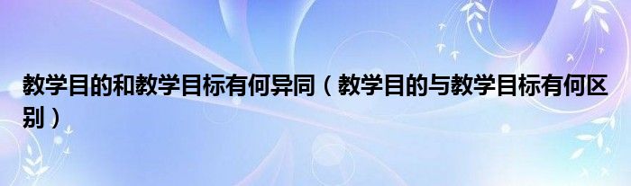 教学目的和教学目标有何异同（教学目的与教学目标有何区别）