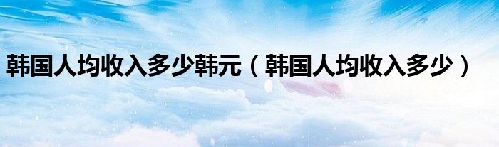 韩国人均收入多少韩元（韩国人均收入多少）