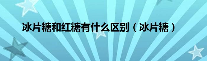 冰片糖和红糖有什么区别（冰片糖）