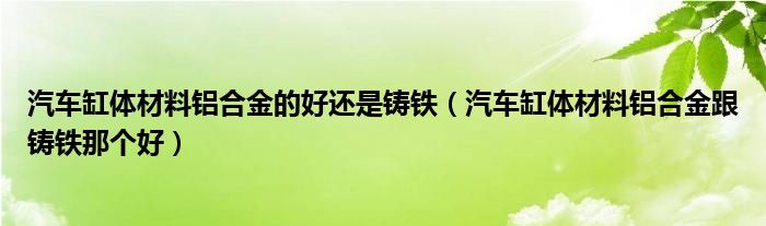 汽车缸体材料铝合金的好还是铸铁（汽车缸体材料铝合金跟铸铁那个好）