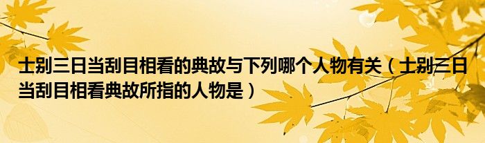 士别三日当刮目相看的典故与下列哪个人物有关（士别三日当刮目相看典故所指的人物是）