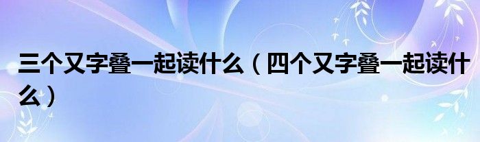 三个又字叠一起读什么（四个又字叠一起读什么）