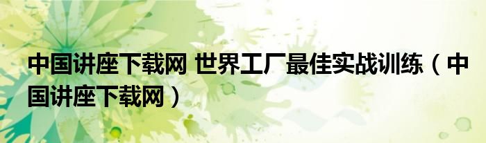 中国讲座下载网 世界工厂最佳实战训练（中国讲座下载网）