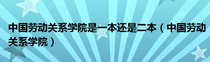 中国劳动关系学院是一本还是二本（中国劳动关系学院）