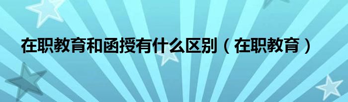 在职教育和函授有什么区别（在职教育）