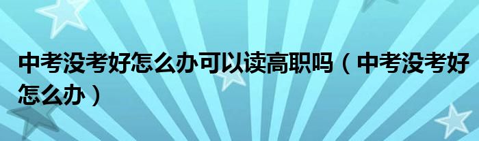 中考没考好怎么办可以读高职吗（中考没考好怎么办）