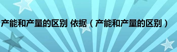 产能和产量的区别 依据（产能和产量的区别）