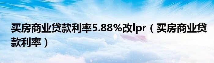 买房商业贷款利率5.88%改lpr（买房商业贷款利率）