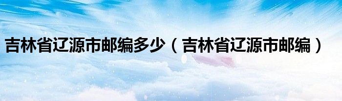 吉林省辽源市邮编多少（吉林省辽源市邮编）