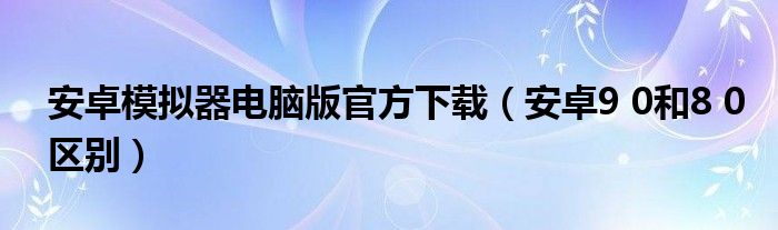 安卓模拟器电脑版官方下载（安卓9 0和8 0区别）