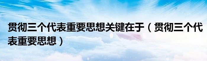 贯彻三个代表重要思想关键在于（贯彻三个代表重要思想）