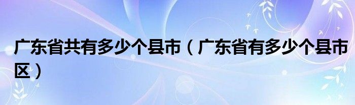 广东省共有多少个县市（广东省有多少个县市区）