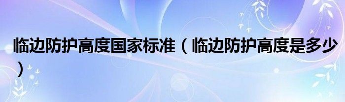 临边防护高度国家标准（临边防护高度是多少）