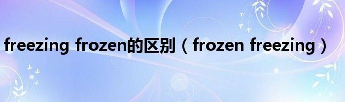 freezing frozen的区别（frozen freezing）