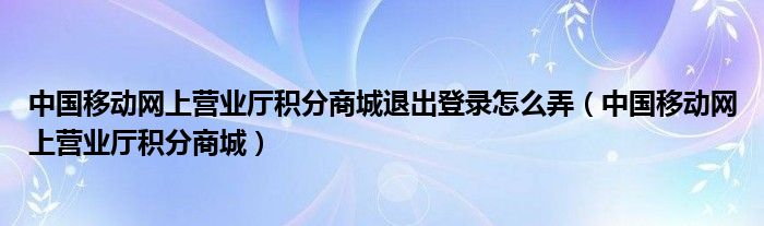 中国移动网上营业厅积分商城退出登录怎么弄（中国移动网上营业厅积分商城）