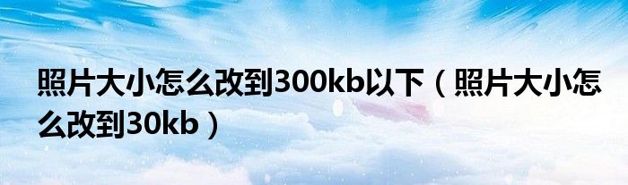 照片大小怎么改到300kb以下（照片大小怎么改到30kb）