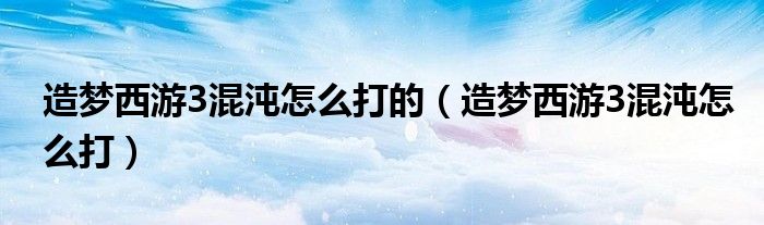 造梦西游3混沌怎么打的（造梦西游3混沌怎么打）