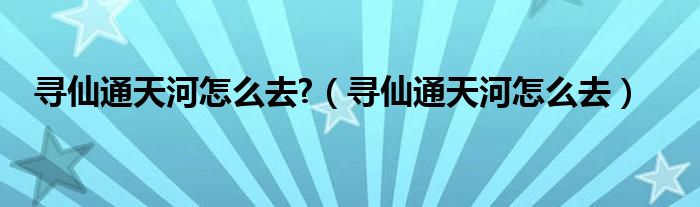 寻仙通天河怎么去?（寻仙通天河怎么去）