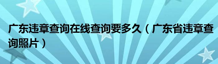 广东违章查询在线查询要多久（广东省违章查询照片）