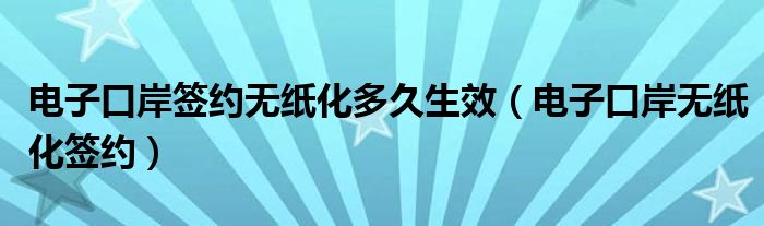 电子口岸签约无纸化多久生效（电子口岸无纸化签约）