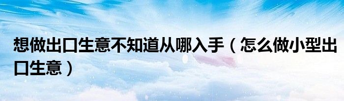 想做出口生意不知道从哪入手（怎么做小型出口生意）