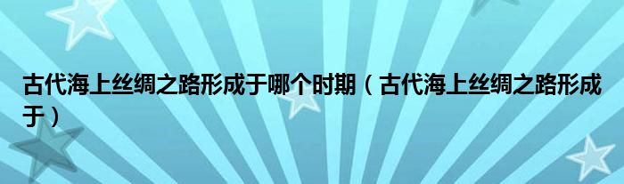 古代海上丝绸之路形成于哪个时期（古代海上丝绸之路形成于）