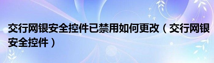 交行网银安全控件已禁用如何更改（交行网银安全控件）