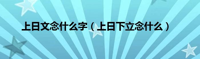 上日文念什么字（上日下立念什么）