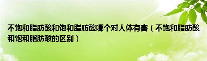 不饱和脂肪酸和饱和脂肪酸哪个对人体有害（不饱和脂肪酸和饱和脂肪酸的区别）