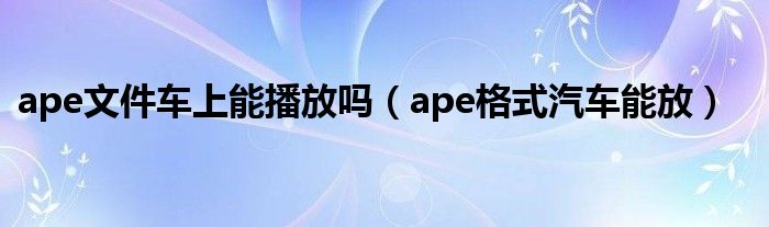 ape文件车上能播放吗（ape格式汽车能放）