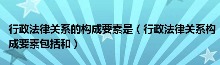 行政法律关系的构成要素是（行政法律关系构成要素包括和）