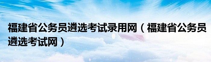 福建省公务员遴选考试录用网（福建省公务员遴选考试网）