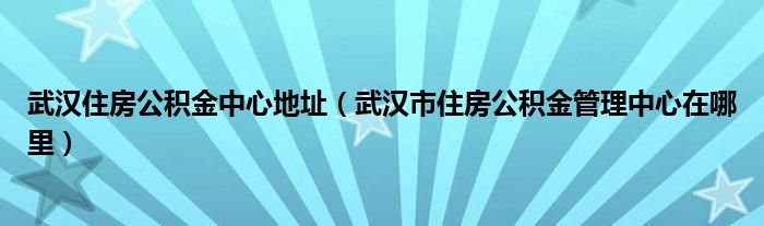 武汉住房公积金中心地址（武汉市住房公积金管理中心在哪里）