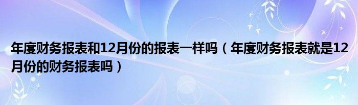 年度财务报表和12月份的报表一样吗（年度财务报表就是12月份的财务报表吗）