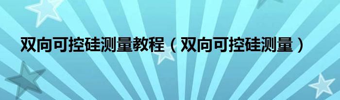 双向可控硅测量教程（双向可控硅测量）