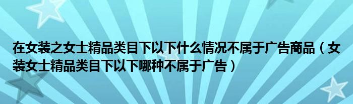 在女装之女士精品类目下以下什么情况不属于广告商品（女装女士精品类目下以下哪种不属于广告）