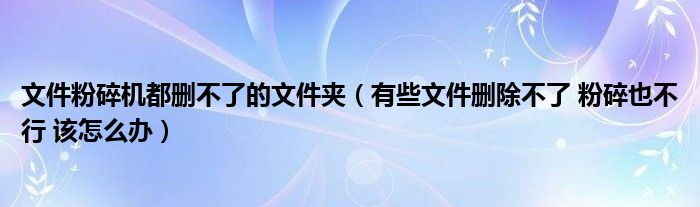 文件粉碎机都删不了的文件夹（有些文件删除不了 粉碎也不行 该怎么办）