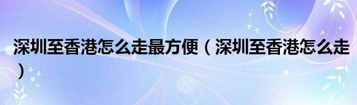 深圳至香港怎么走最方便（深圳至香港怎么走）