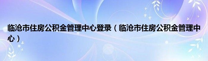 临沧市住房公积金管理中心登录（临沧市住房公积金管理中心）