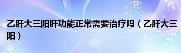 乙肝大三阳肝功能正常需要治疗吗（乙肝大三阳）