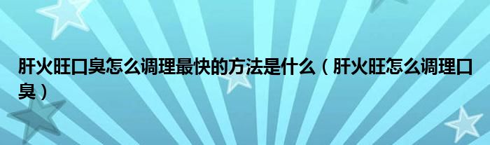 肝火旺口臭怎么调理最快的方法是什么（肝火旺怎么调理口臭）