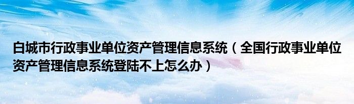 白城市行政事业单位资产管理信息系统（全国行政事业单位资产管理信息系统登陆不上怎么办）