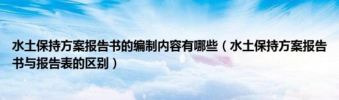 水土保持方案报告书的编制内容有哪些（水土保持方案报告书与报告表的区别）