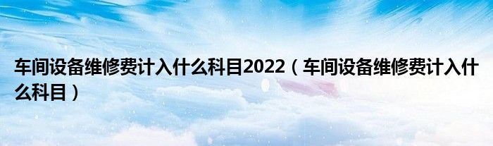 车间设备维修费计入什么科目2022（车间设备维修费计入什么科目）