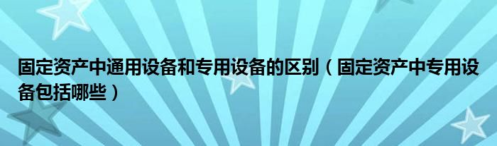 固定资产中通用设备和专用设备的区别（固定资产中专用设备包括哪些）