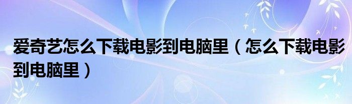 爱奇艺怎么下载电影到电脑里（怎么下载电影到电脑里）