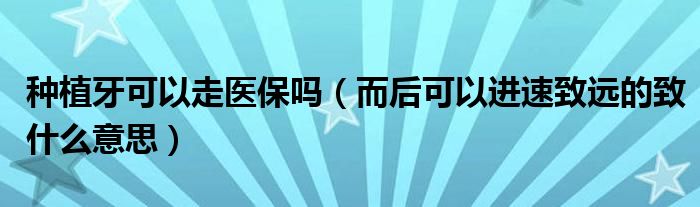 种植牙可以走医保吗（而后可以进速致远的致什么意思）