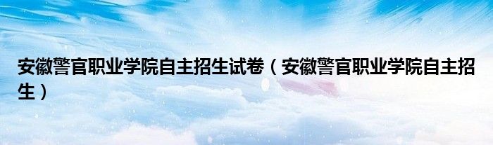 安徽警官职业学院自主招生试卷（安徽警官职业学院自主招生）