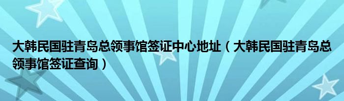 大韩民国驻青岛总领事馆签证中心地址（大韩民国驻青岛总领事馆签证查询）